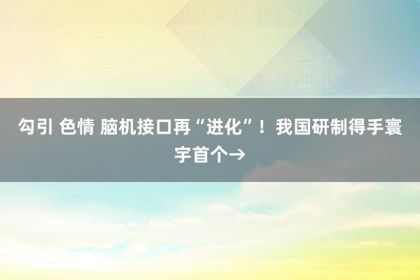 勾引 色情 脑机接口再“进化”！我国研制得手寰宇首个→