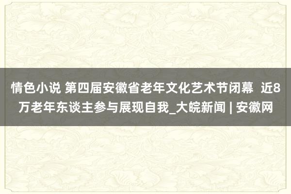 情色小说 第四届安徽省老年文化艺术节闭幕  近8万老年东谈主参与展现自我_大皖新闻 | 安徽网