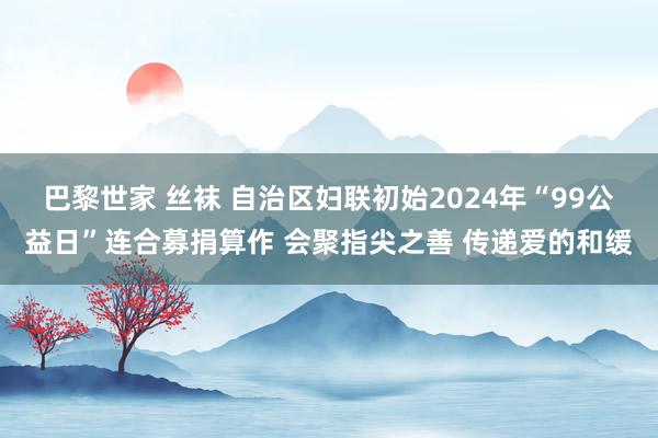 巴黎世家 丝袜 自治区妇联初始2024年“99公益日”连合募捐算作 会聚指尖之善 传递爱的和缓