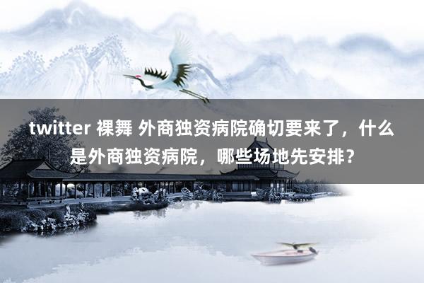 twitter 裸舞 外商独资病院确切要来了，什么是外商独资病院，哪些场地先安排？