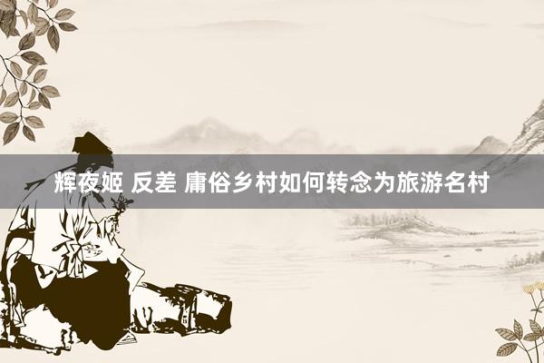 辉夜姬 反差 庸俗乡村如何转念为旅游名村