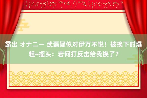 露出 オナニー 武磊疑似对伊万不悦！被换下时爆粗+摇头：若何打反击给我换了？