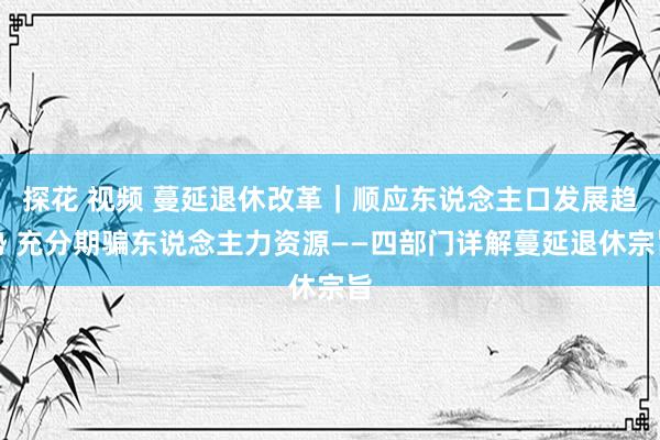 探花 视频 蔓延退休改革｜顺应东说念主口发展趋势 充分期骗东说念主力资源——四部门详解蔓延退休宗旨