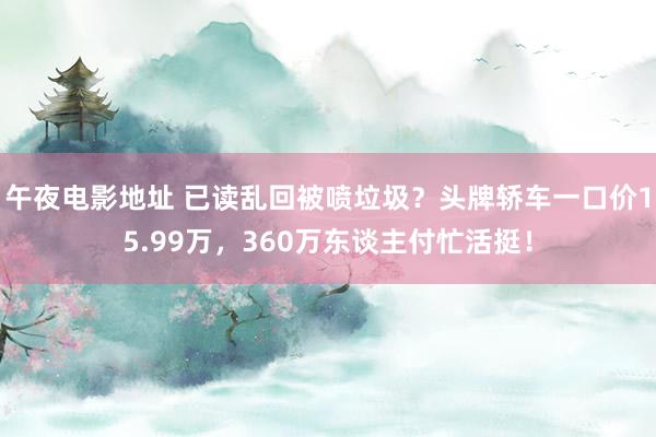 午夜电影地址 已读乱回被喷垃圾？头牌轿车一口价15.99万，360万东谈主付忙活挺！