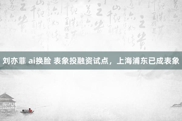 刘亦菲 ai换脸 表象投融资试点，上海浦东已成表象