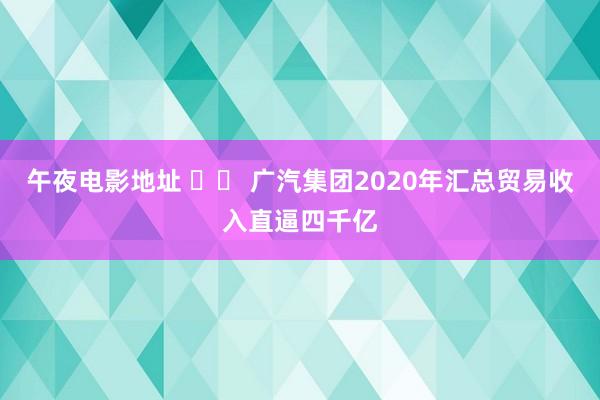午夜电影地址 		 广汽集团2020年汇总贸易收入直逼四千亿