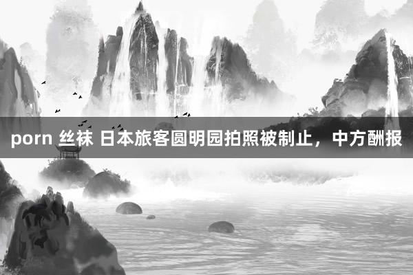 porn 丝袜 日本旅客圆明园拍照被制止，中方酬报