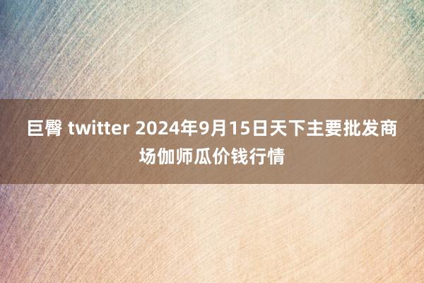 巨臀 twitter 2024年9月15日天下主要批发商场伽师瓜价钱行情