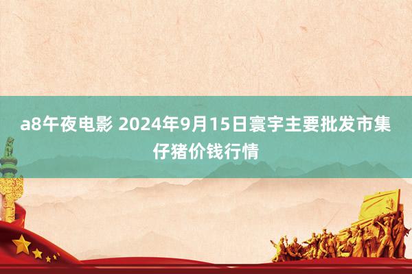 a8午夜电影 2024年9月15日寰宇主要批发市集仔猪价钱行情