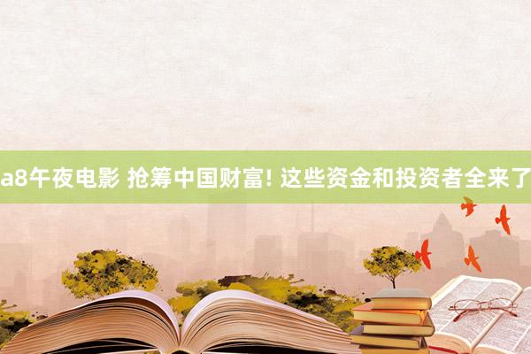 a8午夜电影 抢筹中国财富! 这些资金和投资者全来了