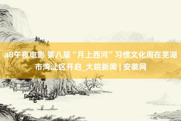 a8午夜电影 第八届“月上西河”习惯文化周在芜湖市湾沚区开启_大皖新闻 | 安徽网
