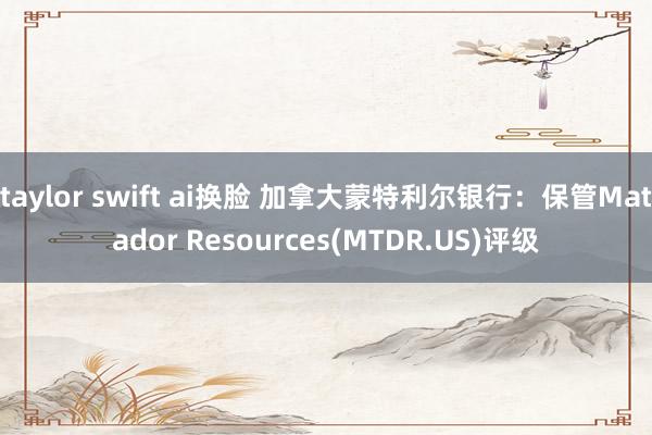 taylor swift ai换脸 加拿大蒙特利尔银行：保管Matador Resources(MTDR.US)评级