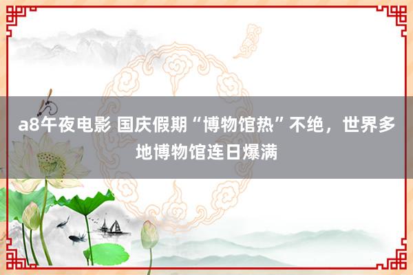 a8午夜电影 国庆假期“博物馆热”不绝，世界多地博物馆连日爆满