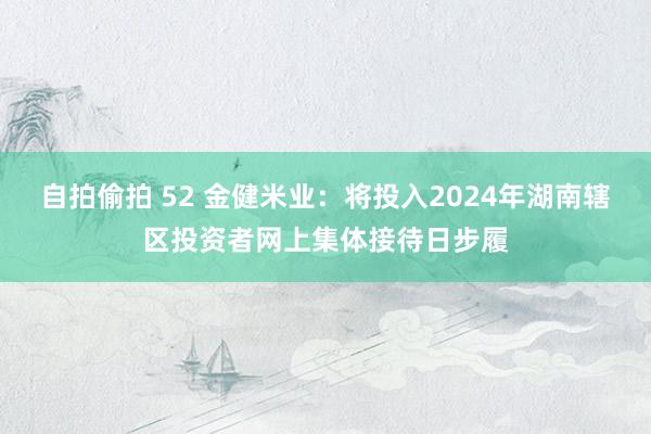 自拍偷拍 52 金健米业：将投入2024年湖南辖区投资者网上集体接待日步履
