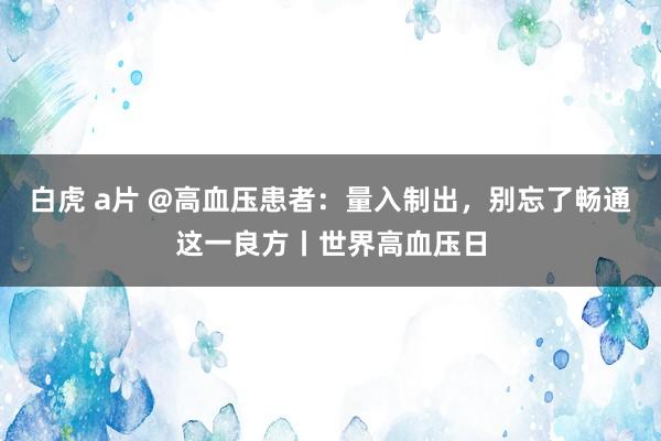 白虎 a片 @高血压患者：量入制出，别忘了畅通这一良方丨世界高血压日
