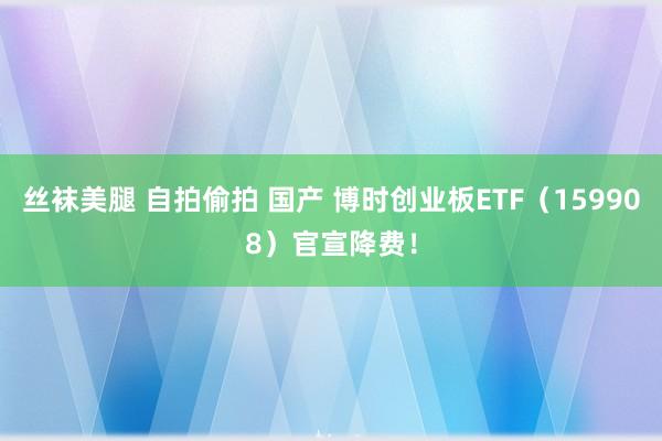 丝袜美腿 自拍偷拍 国产 博时创业板ETF（159908）官宣降费！