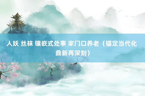 人妖 丝袜 镶嵌式处事 家门口养老（锚定当代化 鼎新再深刻）