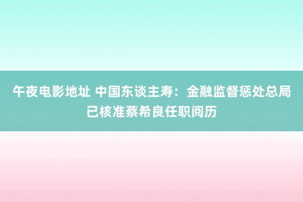 午夜电影地址 中国东谈主寿：金融监督惩处总局已核准蔡希良任职阅历