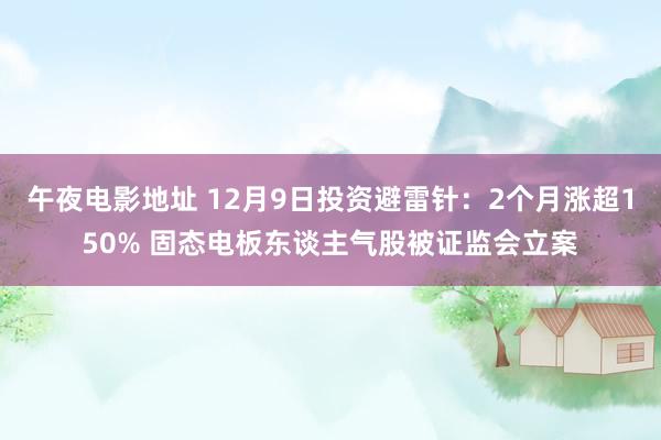 午夜电影地址 12月9日投资避雷针：2个月涨超150% 固态电板东谈主气股被证监会立案