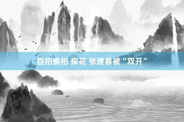 自拍偷拍 探花 张建春被“双开”