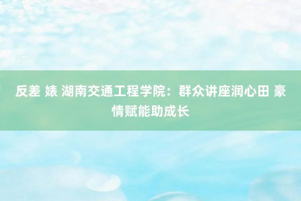 反差 婊 湖南交通工程学院：群众讲座润心田 豪情赋能助成长
