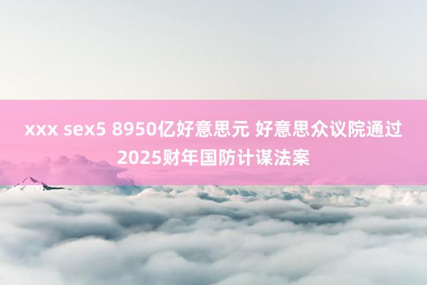 xxx sex5 8950亿好意思元 好意思众议院通过2025财年国防计谋法案