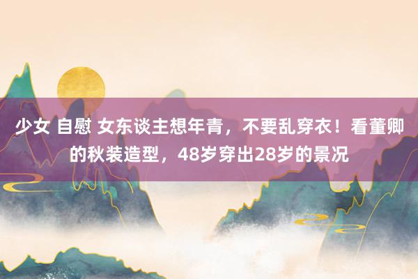 少女 自慰 女东谈主想年青，不要乱穿衣！看董卿的秋装造型，48岁穿出28岁的景况