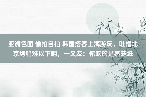 亚洲色图 偷拍自拍 韩国搭客上海游玩，吐槽北京烤鸭难以下咽，一又友：你吃的是蒸笼纸