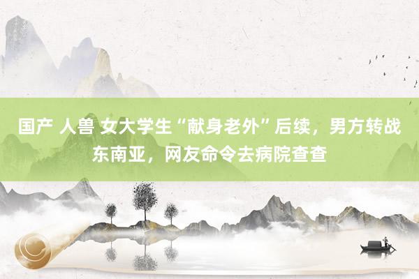 国产 人兽 女大学生“献身老外”后续，男方转战东南亚，网友命令去病院查查
