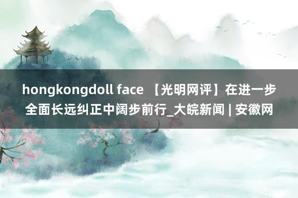hongkongdoll face 【光明网评】在进一步全面长远纠正中阔步前行_大皖新闻 | 安徽网