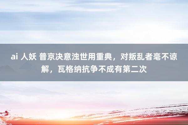 ai 人妖 普京决意浊世用重典，对叛乱者毫不谅解，瓦格纳抗争不成有第二次