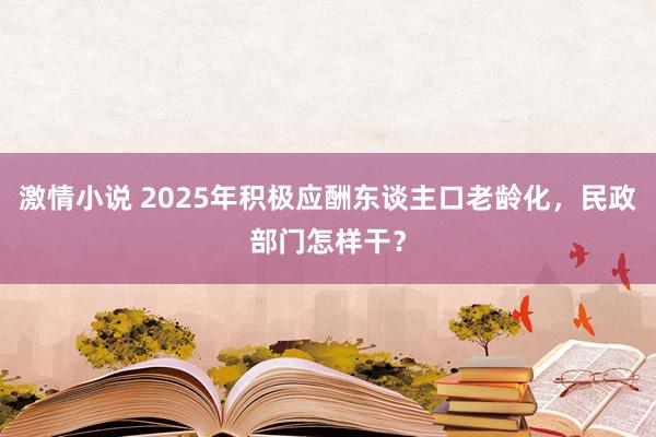 激情小说 2025年积极应酬东谈主口老龄化，民政部门怎样干？