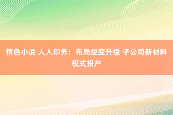 情色小说 人人印务：布局蜕变升级 子公司新材料模式投产