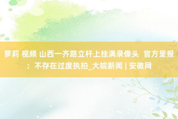 萝莉 视频 山西一齐路立杆上挂满录像头  官方呈报：不存在过度执拍_大皖新闻 | 安徽网