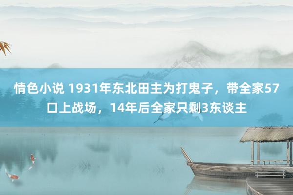 情色小说 1931年东北田主为打鬼子，带全家57口上战场，14年后全家只剩3东谈主