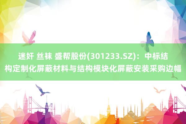 迷奸 丝袜 盛帮股份(301233.SZ)：中标结构定制化屏蔽材料与结构模块化屏蔽安装采购边幅