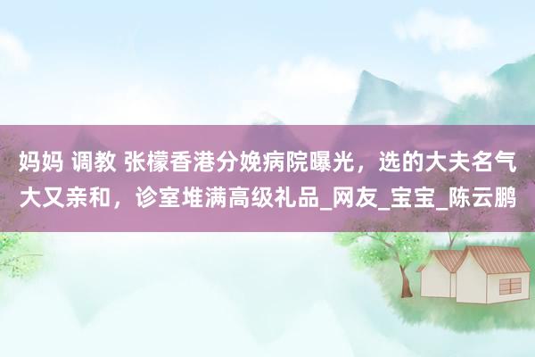 妈妈 调教 张檬香港分娩病院曝光，选的大夫名气大又亲和，诊室堆满高级礼品_网友_宝宝_陈云鹏