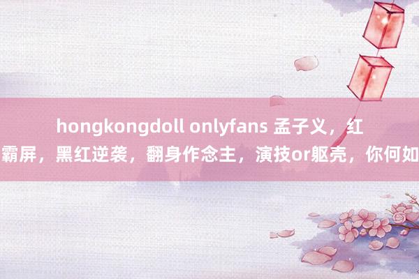 hongkongdoll onlyfans 孟子义，红裙霸屏，黑红逆袭，翻身作念主，演技or躯壳，你何如看