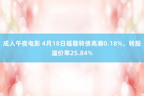 成人午夜电影 4月18日福蓉转债高潮0.18%，转股溢价率25.84%