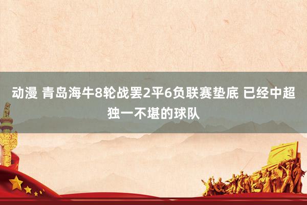 动漫 青岛海牛8轮战罢2平6负联赛垫底 已经中超独一不堪的球队