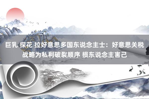 巨乳 探花 拉好意思多国东说念主士：好意思关税战略为私利破裂顺序 损东说念主害己